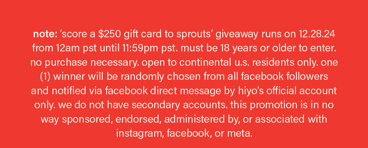 note: ‘score a $250 gift card to sprouts’ giveaway runs on 12.28.24 from 12am pst until 11:59pm pst. must be 18 years or older to enter. no purchase necessary. open to continental u.s. residents only. one (1) winner will be randomly chosen from all facebook followers and notified via facebook direct message by hiyo’s official account only. we do not have secondary accounts. this promotion is in no way sponsored, endorsed, administered by, or associated with instagram, facebook, or meta.