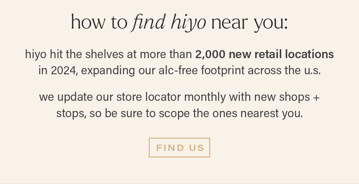 HOW TO FIND HIYO NEAR YOU: hiyo hit the shelves at more than 2,000 new retail locations in 2024, expanding our alc-free footprint across the u.s.  we update our store locator monthly with new shops + stops, so be sure to scope the ones nearest you.