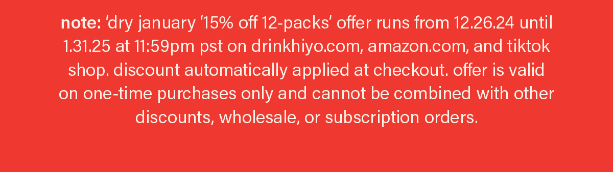 note: dry january '15% off 12-packs' offer runs from 12.26.24 until 1.31.25 at 11:59pm pst on drinkhiyo.com, amazon.com, and tiktok shop. discount automatically applied at checkout. offer is valid on one-time purchases only and cannot be combined with other discounts, wholesale, or subscription orders.