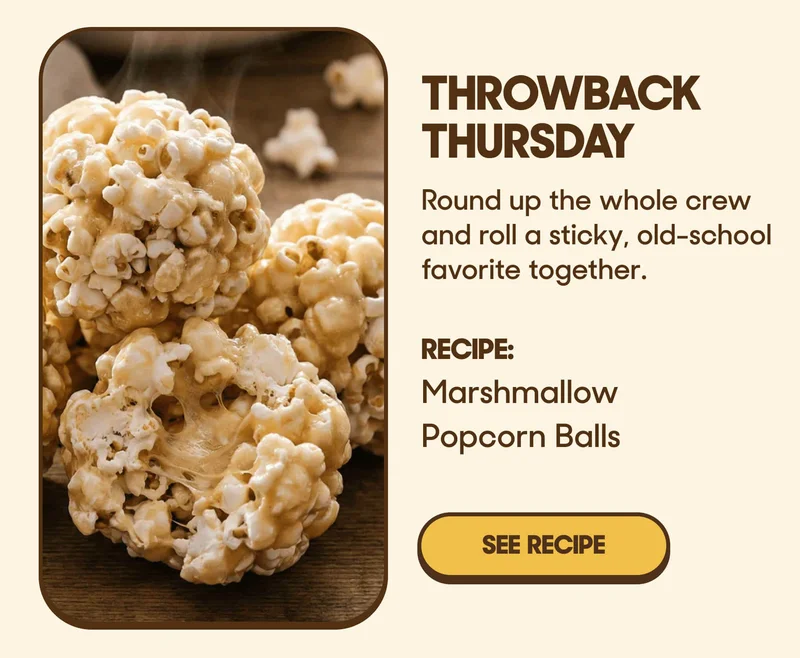 Throwback Thursday Round up the whole crew and roll a sticky, old-school favorite together. RECIPE: Marshmallow Popcorn Balls