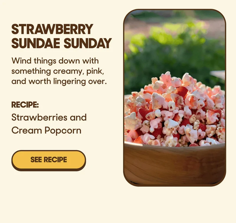 Strawberry Sundae Sunday Wind things down with something creamy, pink, and worth lingering over. RECIPE: Strawberries and Cream Popcorn