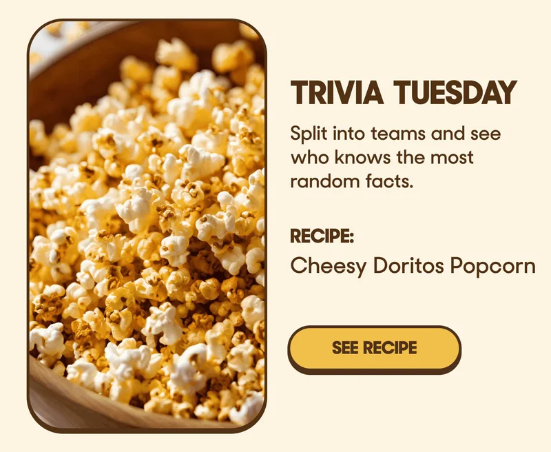 Trivia Tuesday Split into teams and see who knows the most random facts. RECIPE: Cheesy Doritos Popcorn