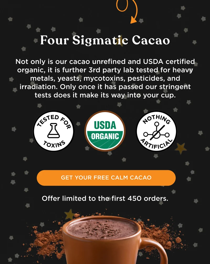 Four Sigmatic Cacao - Not only is our cacao unrefined and USDA certified organic, it is further 3rd party lab tested for heavy metals, yeasts, mycotoxins, pesticides, and irradiation. Only once it has passed our stringent tests does it make its way into your cup. - TESTED FOR TOXINS, USDA ORGANIC, NOTHING ARTIFICIAL - GET YOUR FREE CALM CACAO - Offer limited to the first 450 orders.