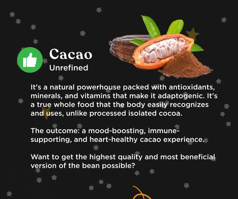 Cacao = unrefined. It's a natural powerhouse packed with antioxidants, minerals, and vitamins that make it adaptogenic. It's a true whole food that the body easily recognizes and uses, unlike processed isolated cocoa. The outcome: a mood-boosting, immune-supporting, and heart-healthy cacao experience. Want to get the highest quality, and most beneficial version of the bean possible?