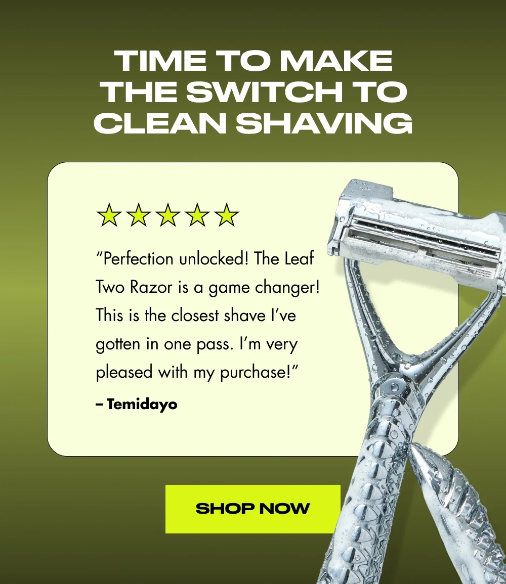 Time to Make the Switch to Clean Shaving “Perfection unlocked! The Leaf Two Razor is a game changer! This is the closest shave I’ve gotten in one pass. I’m very pleased with my purchase!” – Temidayo Shop Now