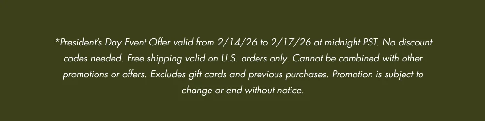 *President’s Day Event Offer valid from 2/14/26 to 2/17/26 at midnight PST. No discount codes needed. Free shipping valid on U.S. orders only. Cannot be combined with other promotions or offers. Excludes gift cards and previous purchases. Promotion is subject to change or end without notice.