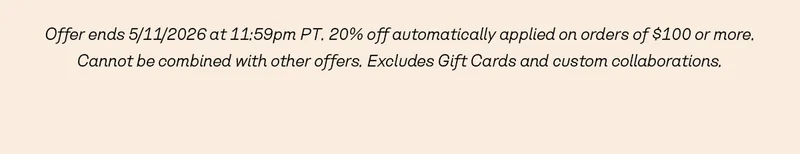 Offer ends 5/11/2026 at 11:59pm PT. 20% off automatically applied on orders of $100 or more. Cannot be combined with other offers. Excludes Gift Cards and custom collaborations.