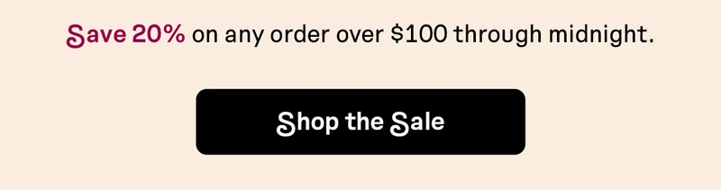 Save 20% on any order over $100 through midnight | SHOP THE SALE