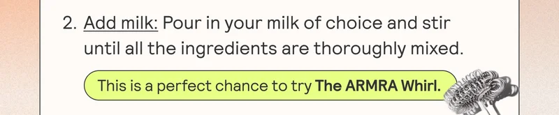 2. Add milk: Pour in your milk of choice and stir until all the ingredients are thoroughly mixed. This is a perfect chance to try The ARMRA Whirl.