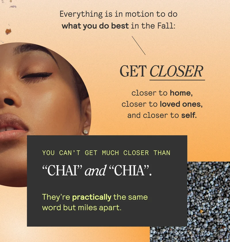 Everything is in motion to do what you do best in the Fall: get closer — closer to home, closer to loved ones, and closer to self.  You can’t get much closer than “CHAI” and “CHIA”. They’re practically the same word but miles apart.