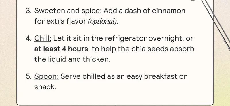 3. Sweeten and spice: Add a dash of cinnamon for extra flavor (optional) 4. Chill: Let it sit in the refrigerator overnight, or at least 4 hours, to help the chia seeds absorb the liquid and thicken. 5. Spoon: Serve chilled as an easy breakfast or snack.