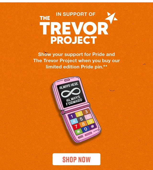 In Support Of The Trevor Project. Show your support for Pride and The Trevor Project when you buy our limited edition Pride pin. Shop Now