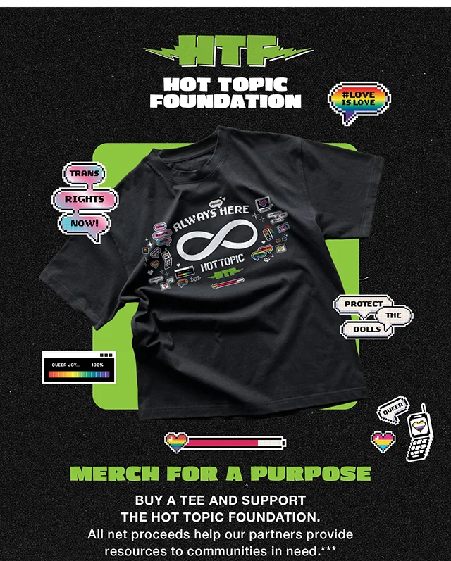HTF Hot Topic Foundation. Merch For a Purpose. Buy a Tee and Support the Hot Topic Foundation. All net proceeds help our partners provide resources to communities in need. Shop Now