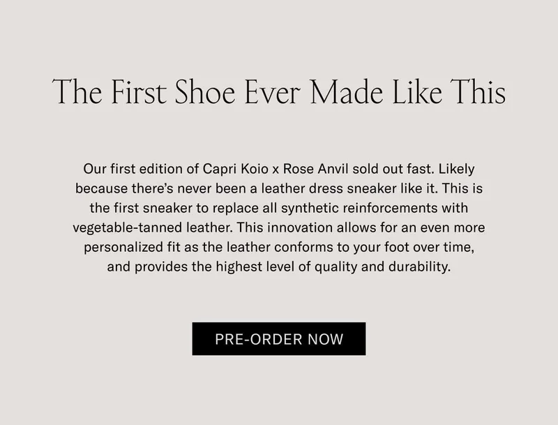 The First Shoe Ever Made Like This Our first edition of Capri Koio x Rose Anvil sold out fast. Likely because there’s never been a leather dress sneaker like it. This is the first sneaker to replace all synthetic reinforcements with vegetable-tanned leather. This innovation allows for an even more personalized fit as the leather conforms to your foot over time, and provides the highest level of quality and durability.  Pre-Order Now