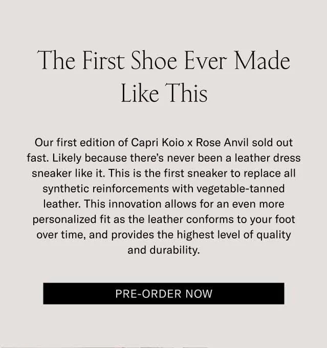 The First Shoe Ever Made Like This Our first edition of Capri Koio x Rose Anvil sold out fast. Likely because there’s never been a leather dress sneaker like it. This is the first sneaker to replace all synthetic reinforcements with vegetable-tanned leather. This innovation allows for an even more personalized fit as the leather conforms to your foot over time, and provides the highest level of quality and durability. Pre-Order Now
