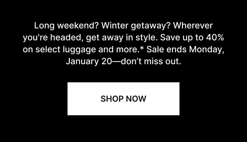 Long weekend? Winter getaway? Wherever you're headed, get away in style. Save up to 40% on select luggage and more.* Sale ends Monday, January 20—don’t miss out. SHOP NOW
