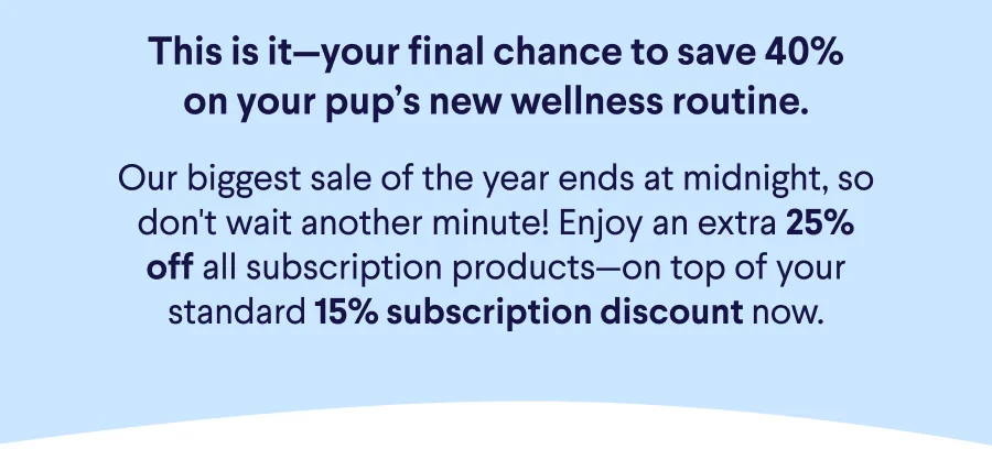 Text: This is it—your final chance to save 40% on your pup’s new wellness routine.  Our biggest sale of the year ends at midnight, so don't wait another minute! Enjoy an extra 25% off all subscription products—on top of your standard 15% subscription discount now.