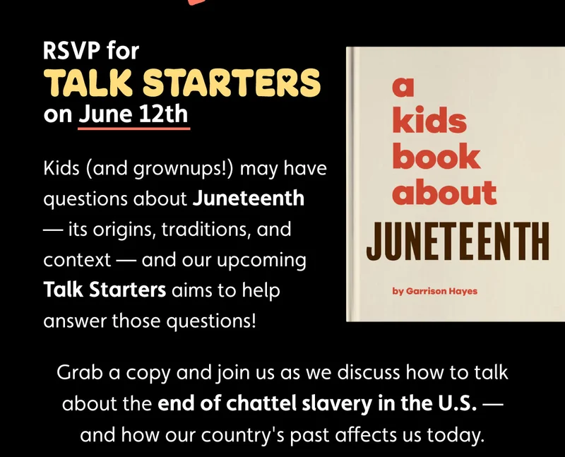 RSVP for Talk Starters on June 12th. Kids (and grownups!) may have questions about Juneteenth — its origins, traditions, and context — and our upcoming Talk Starters aims to help answer those questions! Grab a copy and join us as we discuss how to talk about the end of chattel slavery in the U.S. — and how our country's past affects us today.