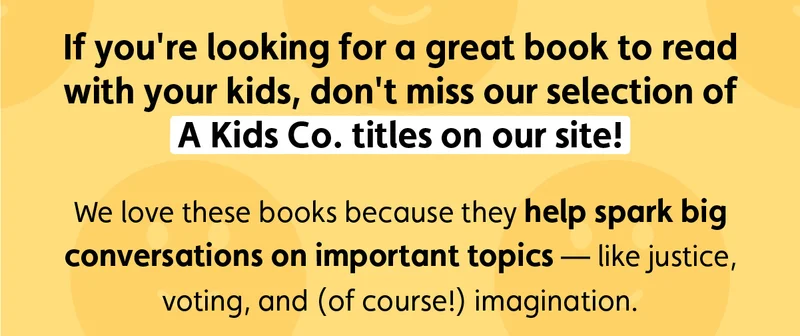 If you're looking for a great book to read with your kids, don't miss our selection of A Kids Co. titles on our site! We love these books because they help spark big conversations on important topics — like justice, voting, and (of course!) imagination.