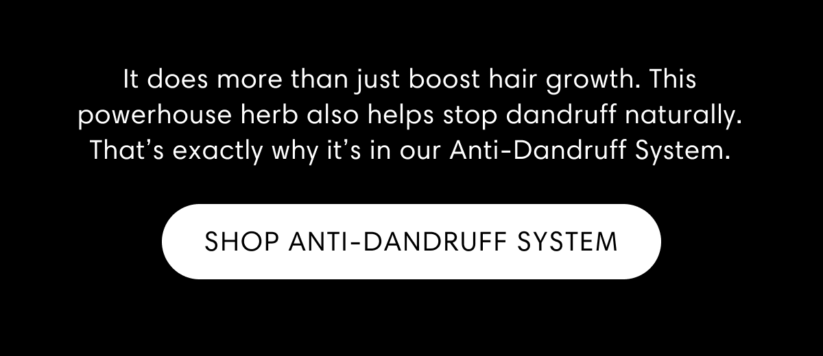 It does more than just boost hair growth. This powerhouse herb also helps stop dandruff naturally. That’s exactly why it’s in our Anti-Dandruff System. | Shop Anti-dandruff system