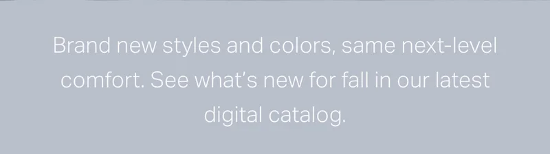 Brand new styles and colors, same next-level comfort.