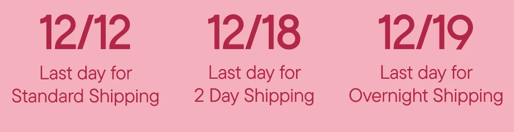 12/12 Last day for Standard Shipping​  12/18 Last day for 2 Day Shipping​  12/19 Last day for Overnight Shipping
