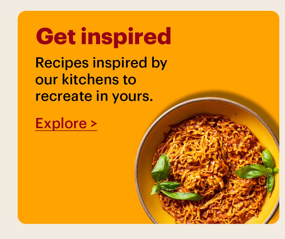 Get Inspired Recipes inspired by our kitchens to recreate in yours. Explore >