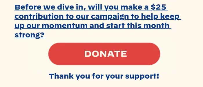 Before we dive in, will you make a $25 contribution to our campaign to help keep up our momentum and start this month strong? Thank you for your support!