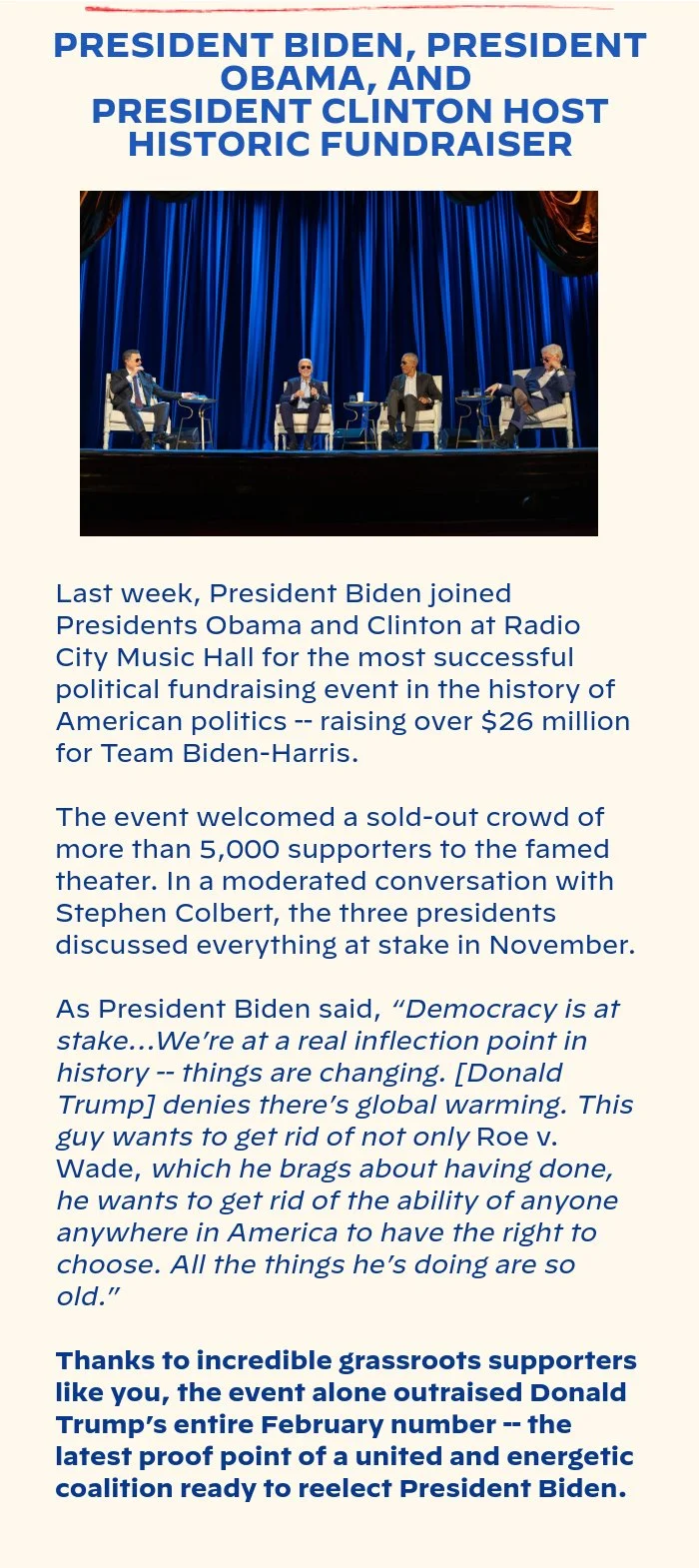 PRESIDENT BIDEN, PRESIDENT OBAMA, AND PRESIDENT CLINTON HOST HISTORIC FUNDRAISER: Last week, President Biden joined Presidents Obama and Clinton at Radio City Music Hall for the most successful political fundraising event in the history of American politics -- raising over $26 million for Team Biden-Harris. The event welcomed a sold-out crowd of more than 5,000 supporters to the famed theater. In a moderated conversation with Stephen Colbert, the three presidents discussed everything at stake in November. As President Biden said, “Democracy is at stake…We’re at a real inflection point in history -- things are changing. [Donald Trump] denies there’s global warming. This guy wants to get rid of not only Roe v. Wade, which he brags about having done, he wants to get rid of the ability of anyone anywhere in America to have the right to choose. All the things he’s doing are so old.” Thanks to incredible grassroots supporters like you, the event alone outraised Donald Trump’s entire February number -- the latest proof point of a united and energetic coalition ready to reelect President Biden.