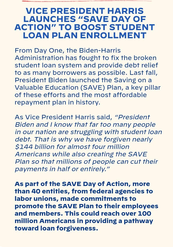 VICE PRESIDENT HARRIS LAUNCHES “SAVE DAY OF ACTION” TO BOOST STUDENT LOAN PLAN ENROLLMENT: From Day One, the Biden-Harris Administration has fought to fix the broken student loan system and provide debt relief to as many borrowers as possible. Last fall, President Biden launched the Saving on a Valuable Education (SAVE) Plan, a key pillar of these efforts and the most affordable repayment plan in history. As Vice President Harris said, “President Biden and I know that far too many people in our nation are struggling with student loan debt. That is why we have forgiven nearly $144 billion for almost four million Americans while also creating the SAVE Plan so that millions of people can cut their payments in half or entirely.” As part of the SAVE Day of Action, more than 40 entities, from federal agencies to labor unions, made commitments to promote the SAVE Plan to their employees and members. This could reach over 100 million Americans in providing a pathway toward loan forgiveness.