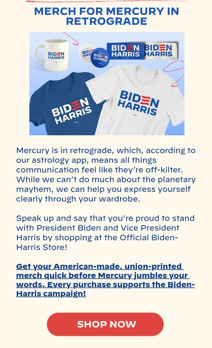 MERCH FOR MERCURY IN RETROGRADE: Mercury is in retrograde, which, according to our astrology app, means all things communication feel like they’re off-kilter. While we can’t do much about the planetary mayhem, we can help you express yourself clearly through your wardrobe. Speak up and say that you’re proud to stand with President Biden and Vice President Harris by shopping at the Official Biden-Harris Store! Get your American-made, union-printed merch quick before Mercury jumbles your words. Every purchase supports the Biden-Harris campaign!