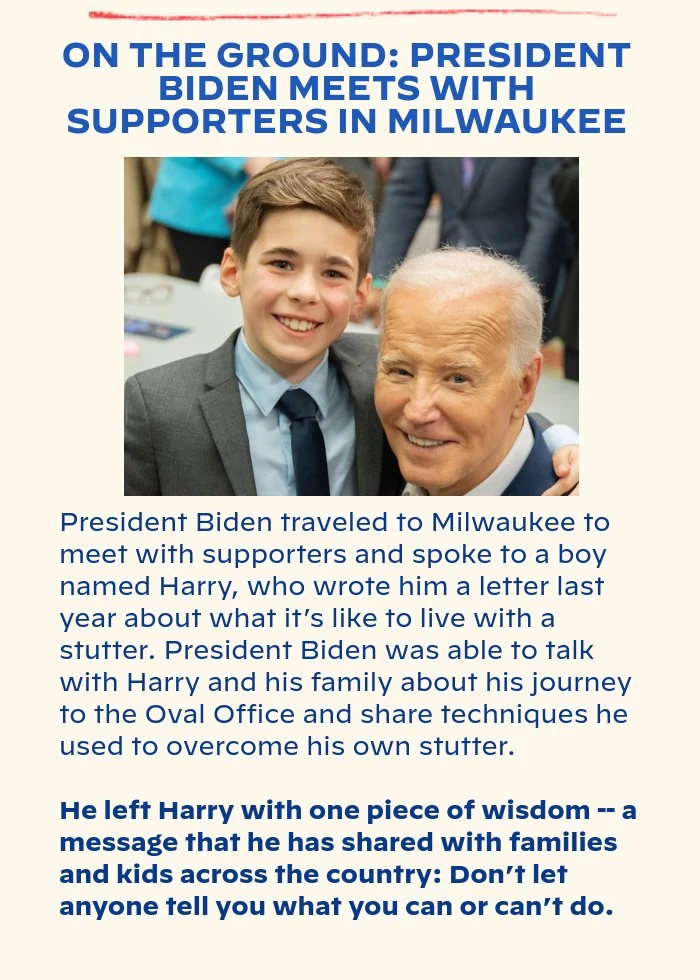 ON THE GROUND: PRESIDENT BIDEN MEETS WITH SUPPORTERS IN MILWAUKEE: President Biden traveled to Milwaukee to meet with supporters and spoke to a boy named Harry, who wrote him a letter last year about what it’s like to live with a stutter. President Biden was able to talk with Harry and his family about his journey to the Oval Office and share techniques he used to overcome his own stutter. He left Harry with one piece of wisdom -- a message that he has shared with families and kids across the country: Don’t let anyone tell you what you can or can’t do.