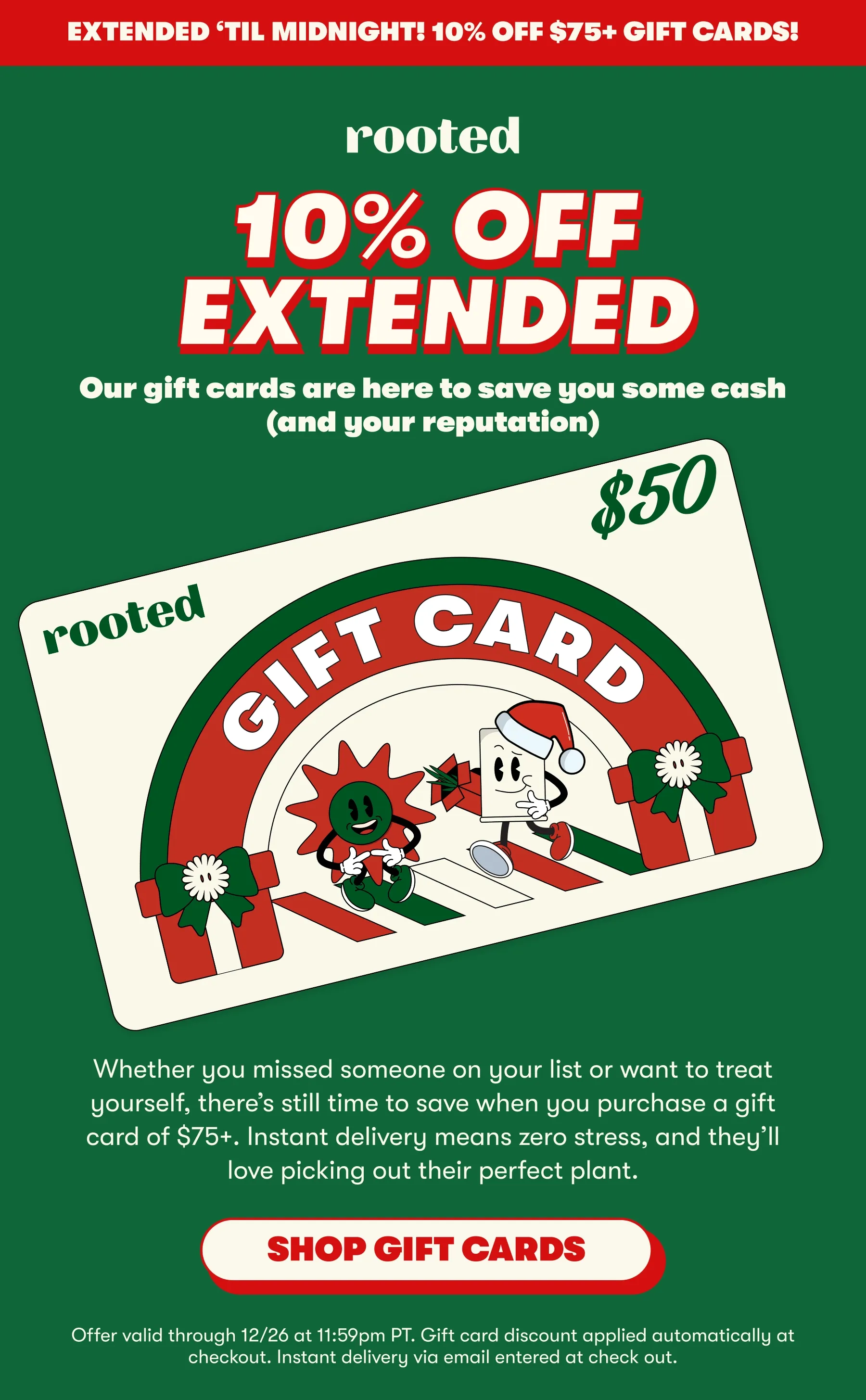 EXTENDED ‘TIL MIDNIGHT! 10% off $75+ gift cards! 0% OFF EXTENDED Our gift cards are here to save you some cash (and your reputation) Whether you missed someone on your list or want to treat yourself, there’s still time to save when you purchase a gift card of $75+. Instant delivery means zero stress, and they’ll love picking out their perfect plant. [SHOP GIFT CARDS] Offer valid through 12/26 at 11:59pm PT. Gift card discount applied automatically at checkout. Instant delivery via email entered at check out.