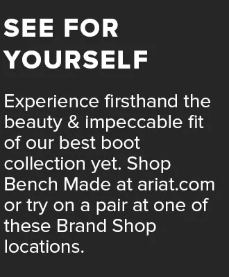 Experience firsthand the beauty and impeccable fit of our best boot collection yet. Shop Bench Made at&nbsp;ariat.com&nbsp;or try on a pair at one of these Brand Shop