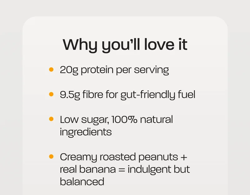 Why you'll love it. - 20g protein per serving - 9.5g fibre for gut-friendly fuel - Low sugar, 100% natural ingredients - Creamy roasted peanuts + real banana = indulgent but balanced