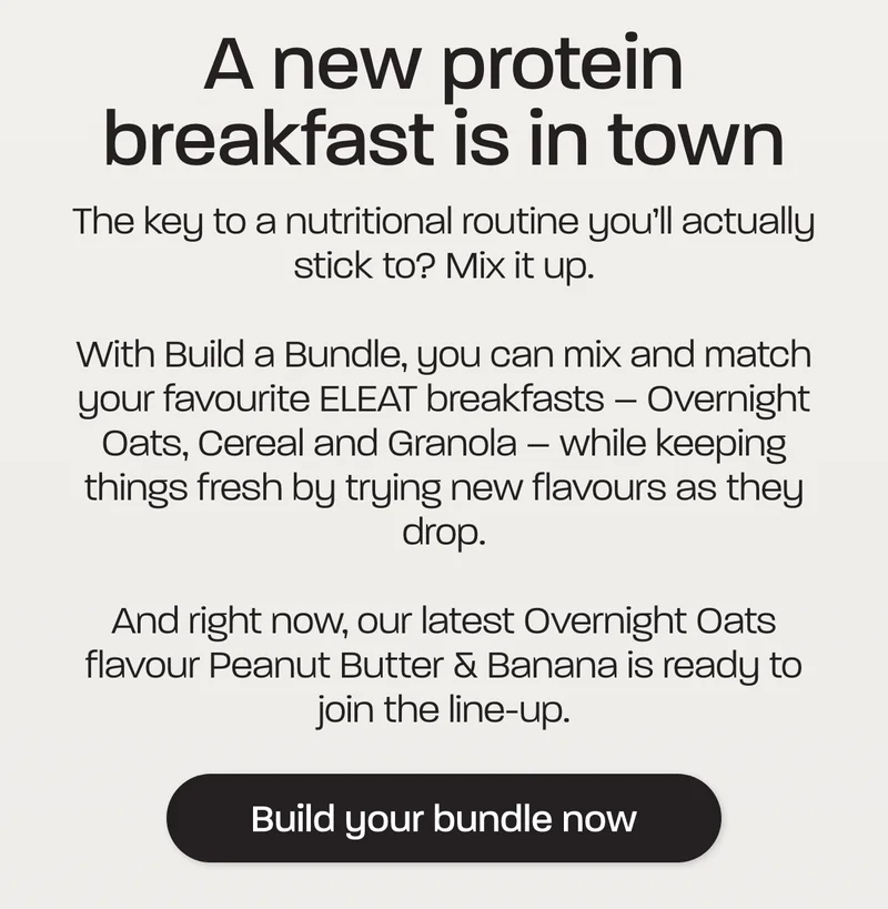 A new protein breakfast is in town. The key to a nutritional routine you’ll actually stick to? Mix it up.  With Build a Bundle, you can mix and match your favourite ELEAT breakfasts – Overnight Oats, Cereal and Granola – while keeping things fresh by trying new flavours as they drop.  And right now, our latest Overnight Oats flavour Peanut Butter & Banana is ready to join the line-up.