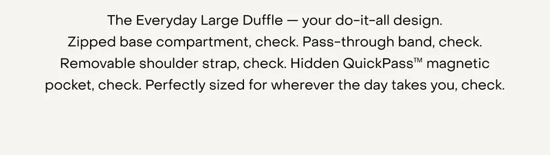 The Everyday Large Duffle — your do-it-all design. Zipped base compartment, check. Pass-through band, check. Removable shoulder strap, check. Hidden QuickPass™ magnetic pocket, check. Perfectly sized for wherever the day takes you, check.