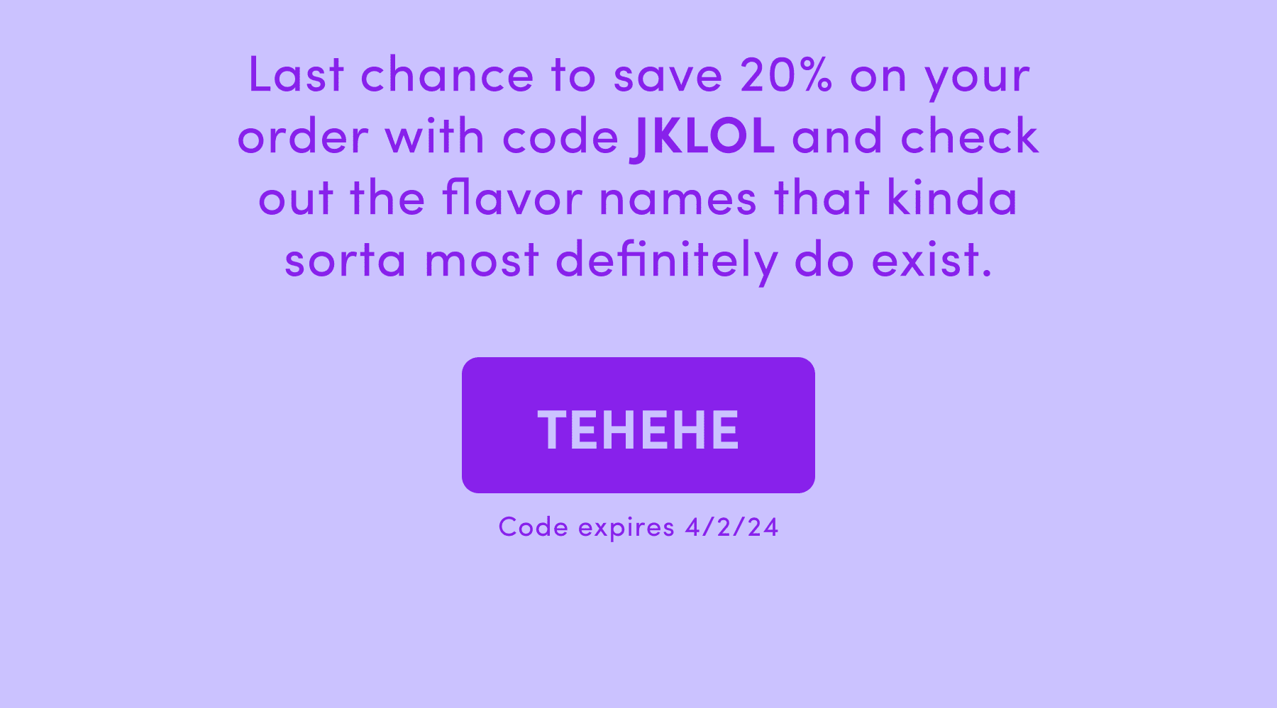 Last chance to save 20% on your order with code JKLOL and check out the flavor names that kinda sorta most definitely do exist.