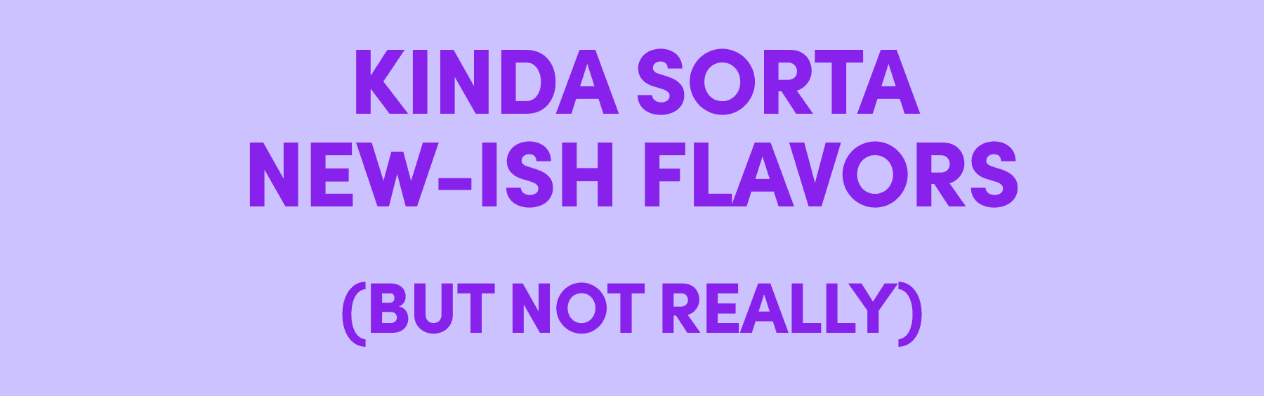 KINDA SORTA NEW-ISH FLAVORS (BUT NOT REALLY)