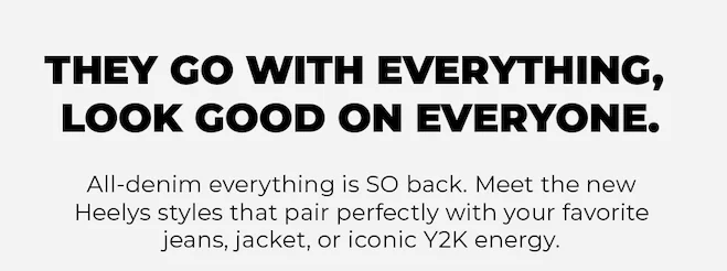 THEY GO WITH EVERYTHING, LOOK GOOD ON EVERYONE. All-denim everything is SO back. Meet the new Heelys styles that pair perfectly with your favorite jeans, jacket, or iconic Y2K energy.