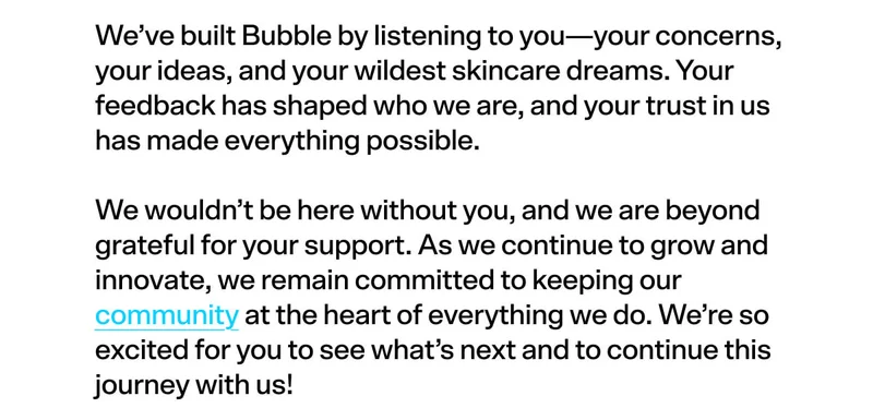 We’ve built Bubble by listening to you—your concerns, your ideas, and your wildest skincare dreams. Your feedback has shaped who we are, and your trust in us has made everything possible.  We wouldn’t be here without you, and we are beyond grateful for your support. As we continue to grow and innovate, we remain committed to keeping our community at the heart of everything we do. We’re so excited for you to see what’s next and to continue this journey with us!