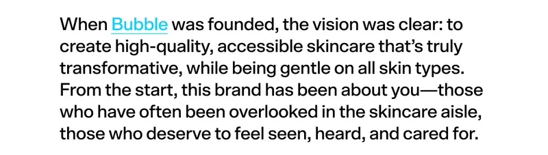 When Bubble was founded, the vision was clear: to create high-quality, accessible skincare that’s truly transformative, while being gentle on all skin types. From the start, this brand has been about you—those who have often been overlooked in the skincare aisle, those who deserve to feel seen, heard, and cared for.