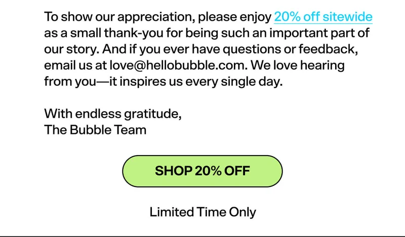 To show our appreciation, please enjoy 20% off sitewide as a small thank-you for being such an important part of our story. And if you ever have questions or feedback, email us at love@hellobubble.com. We love hearing from you—it inspires us every single day. With endless gratitude, The Bubble Team SHOP 20% OFF limited time only