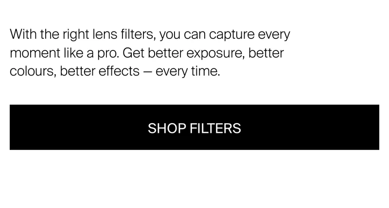 With the right lens filters, you can capture every moment like a pro. Get better exposure, better colours, better effects - every time.
