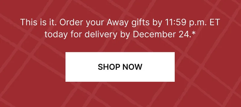 This is it. Order your Away gifts by 11:59 p.m. ET today for delivery by December 24.* SHOP NOW