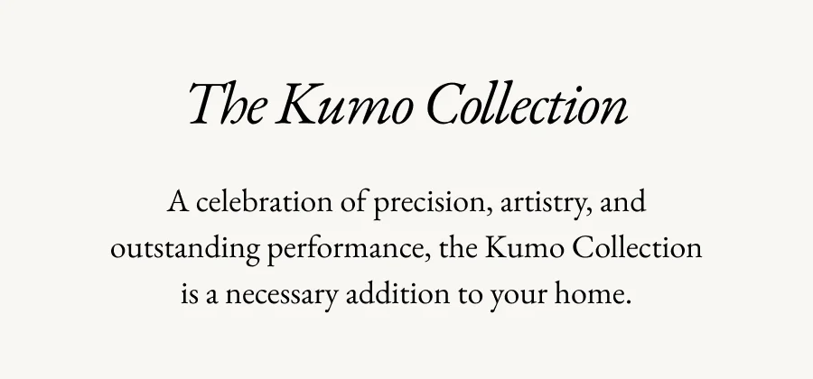 The Kumo Collection | A celebration of precision, artistry, and outstanding performance, the Kumo Collection is a necessary addition to your home.