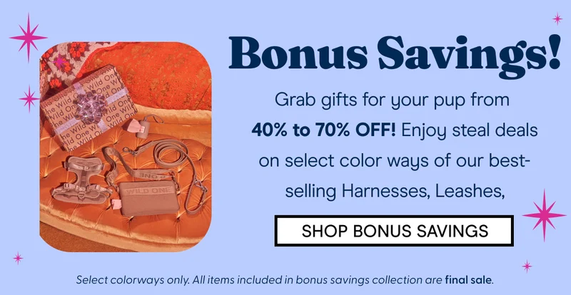 Bonus Savings! Grab gifts for your pup from  40% to 70% OFF! Enjoy steal deals on select color ways of our best-selling Harnesses, Leashes,  SHOP BONUS SAVINGS Select colorways only. All items included in bonus savings collection are final sale.