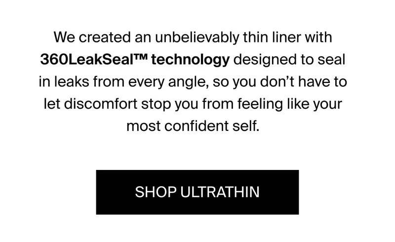 We created an unbelievably thin liner with 360 LeakSeal TM Technology designed to seal in leaks from every angle, so you don't have to let discomfort stop you from feeling like your most confident self. SHOP ULTRATHIN.