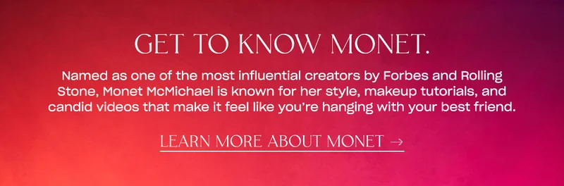 Named as one of the most influential creators by Forbes and Rolling Stone, Monet McMichael is known for her style, makeup tutorials, and candid videos that make it feel like you’re hanging with your best friend.