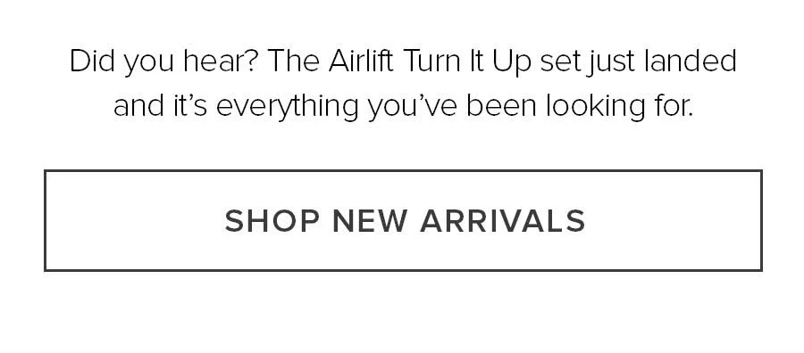 DID YOU HERE? THE AIRLIFT TURN IT UP SET JUST LANDED AND IT'S EVERYTHING YOU'VE BEEN LOOKING FOR. SHOP NEW ARRIVALS.